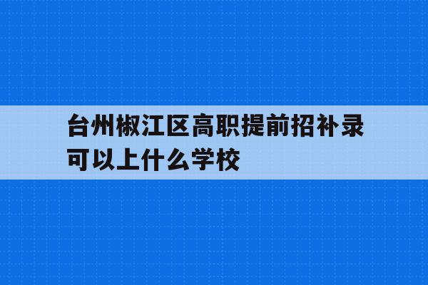 关于台州椒江区高职提前招补录可以上什么学校的信息