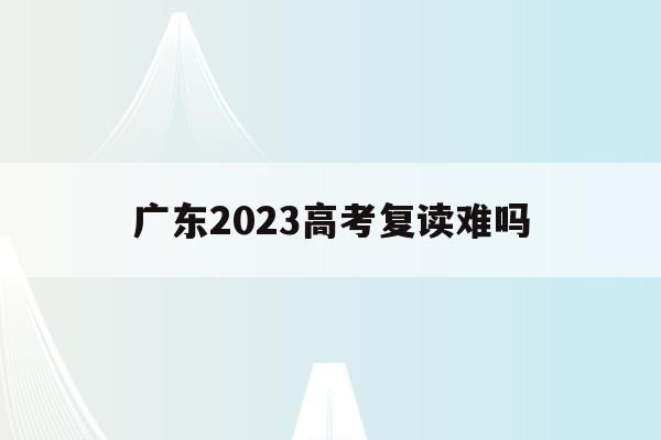 广东2023高考复读难吗(广东2023高考复读难吗现在)