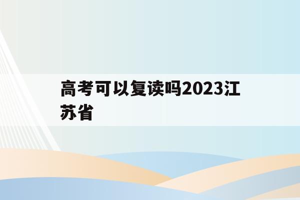 高考可以复读吗2023江苏省(高考可以复读吗2023江苏省考生)