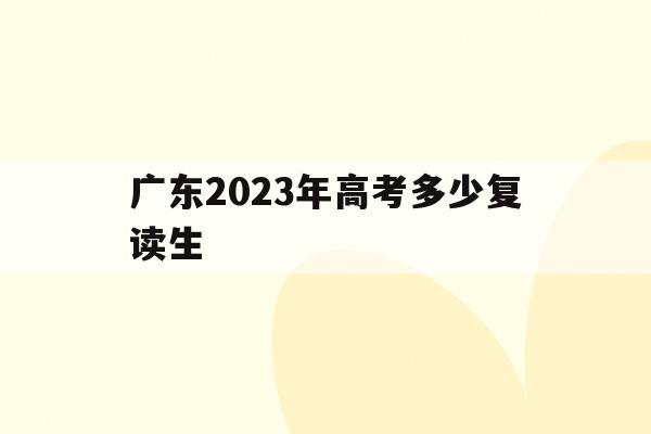 广东2023年高考多少复读生(广东2023年高考复读生新政策出台)
