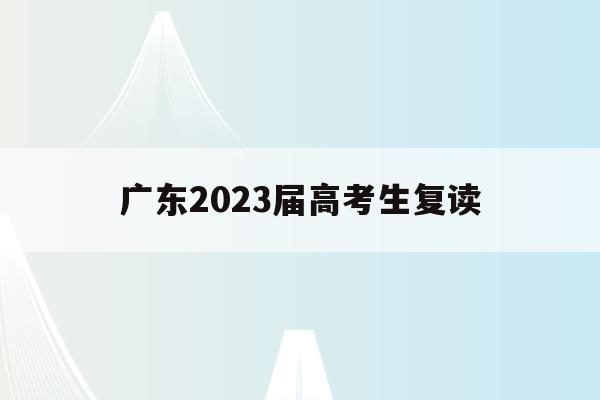 广东2023届高考生复读(广东2023高考生复读政策)