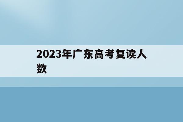 2023年广东高考复读人数(2023年广东高考复读人数官方)