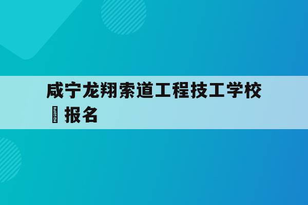 咸宁龙翔索道工程技工学校 报名的简单介绍