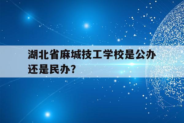 关于湖北省麻城技工学校是公办还是民办？的信息