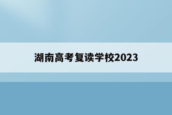 湖南高考复读学校2023(湖南高考复读学校排名及费用)