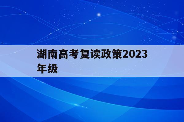 湖南高考复读政策2023年级(湖南高考复读政策2023年级下册)