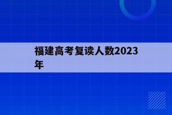 福建高考复读人数2023年(2021年福建高考复读生有多少人)