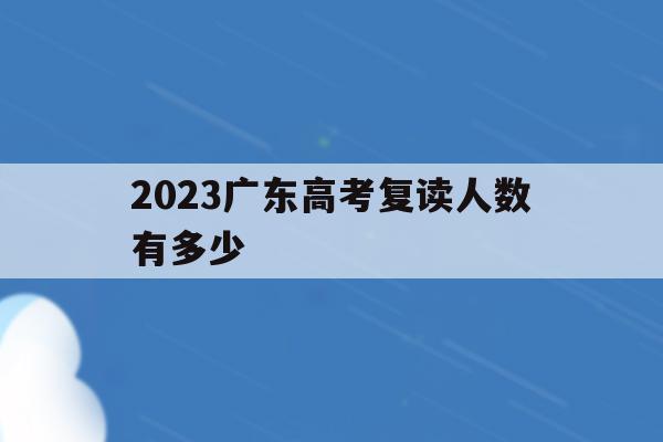 2023广东高考复读人数有多少(2023广东高考复读人数有多少人)
