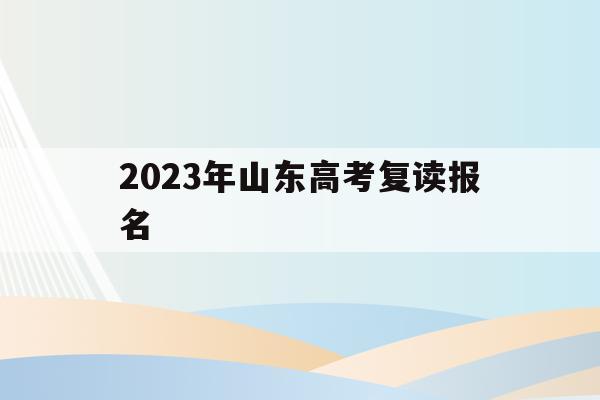 2023年山东高考复读报名(2023年山东高考复读报名时间表)