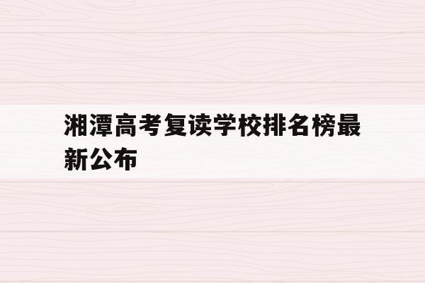 湘潭高考复读学校排名榜最新公布(湘潭高考复读学校排名榜最新公布表)