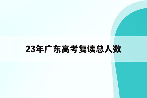 23年广东高考复读总人数(2021年广东省高考复读人数)