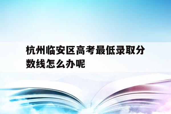关于杭州临安区高考最低录取分数线怎么办呢的信息