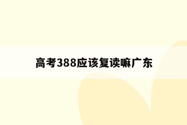 高考388应该复读嘛广东(广东高考388分能上什么学校)