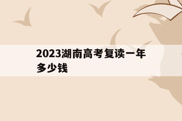 2023湖南高考复读一年多少钱(2020年湖南高考复读人数大概多少)