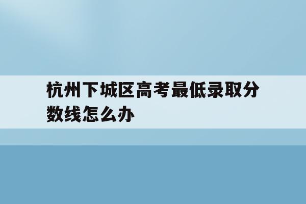 关于杭州下城区高考最低录取分数线怎么办的信息