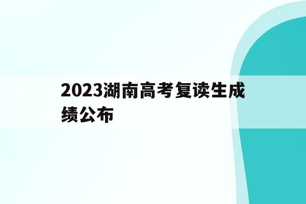 2023湖南高考复读生成绩公布(2023湖南高考复读生成绩公布了吗)