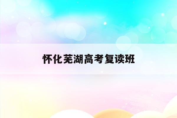 怀化芜湖高考复读班(芜湖高考复读学校排名)