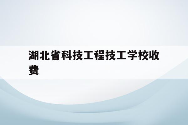 湖北省科技工程技工学校收费(湖北省科技工程技工学校是中专还是大专)