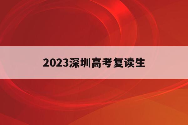 2023深圳高考复读生(2023深圳高考复读生人数)
