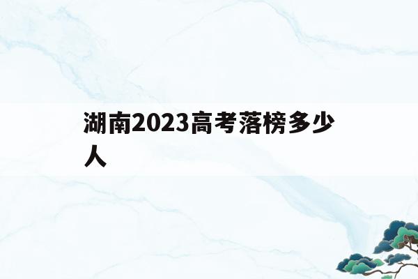 湖南2023高考落榜多少人(湖南2023高考落榜多少人报名)