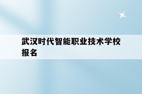 武汉时代智能职业技术学校报名(武汉时代智能职业技术学校招生代码)
