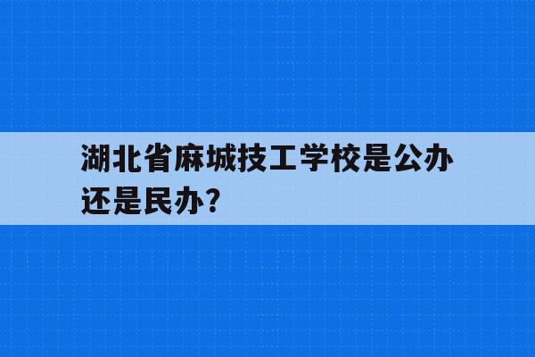 湖北省麻城技工学校是公办还是民办？的简单介绍