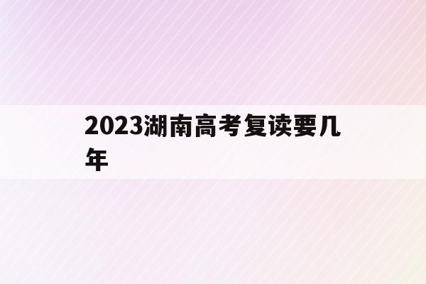 2023湖南高考复读要几年(2020年湖南高考复读人数大概多少)