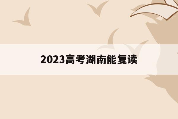 2023高考湖南能复读(湖南明年还可以复读高三不)