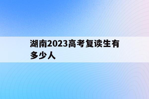 湖南2023高考复读生有多少人(2021年湖南高考复读生人数会增加吗)
