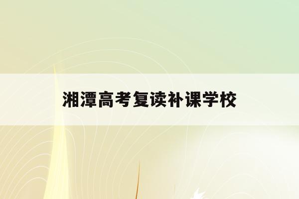 湘潭高考复读补课学校(湘潭高考复读补课学校名单)