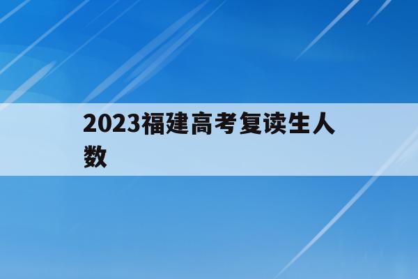 2023福建高考复读生人数(2021年福建高考复读生人数)