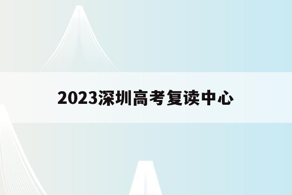 2023深圳高考复读中心(2021年深圳高考复读政策)