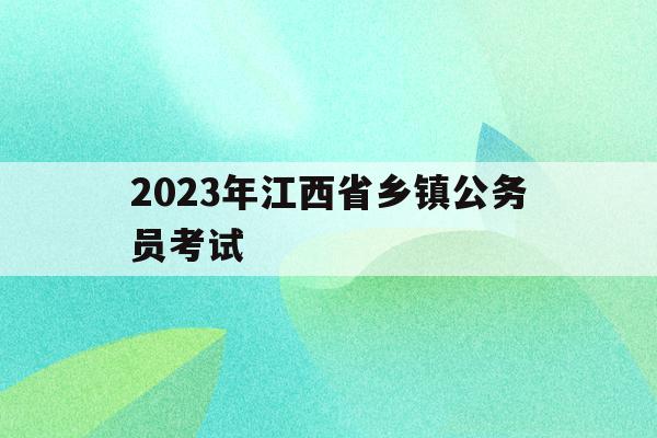 2023年江西省乡镇公务员考试(2020年江西省乡镇公务员考试报名的人多吗)