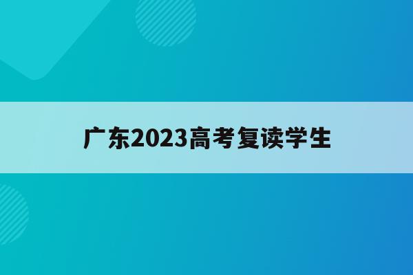 广东2023高考复读学生(广东2023高考复读学生人数)