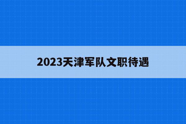 2023天津军队文职待遇的简单介绍