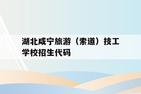 包含湖北咸宁旅游（索道）技工学校招生代码的词条