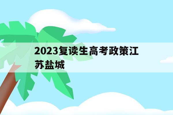 2023复读生高考政策江苏盐城的简单介绍