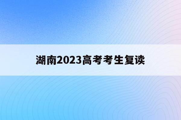湖南2023高考考生复读(2021年湖南高考复读生人数会增加吗)