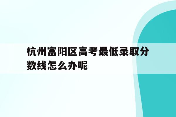 杭州富阳区高考最低录取分数线怎么办呢的简单介绍