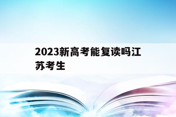 2023新高考能复读吗江苏考生(2023新高考能复读吗江苏考生多少人)