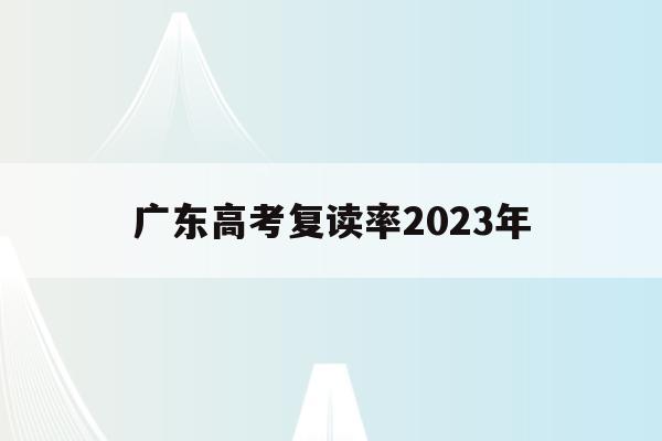 广东高考复读率2023年(广东高考复读率2023年是多少)