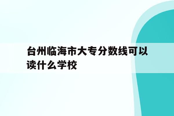 台州临海市大专分数线可以读什么学校(台州临海市大专分数线可以读什么学校呢)