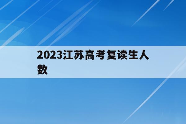 2023江苏高考复读生人数(2023江苏高考复读生人数统计)