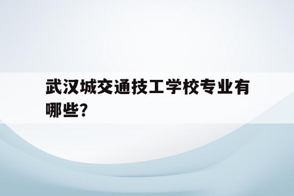 包含武汉城交通技工学校专业有哪些？的词条