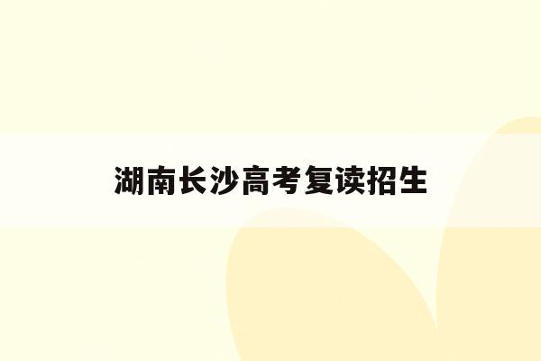 湖南长沙高考复读招生(长沙高考复读学校排名有哪些学校)