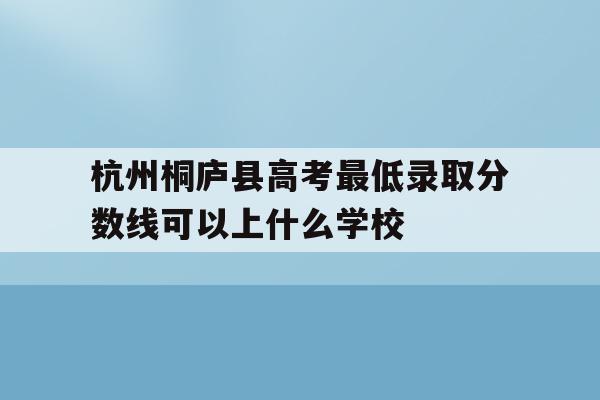 包含杭州桐庐县高考最低录取分数线可以上什么学校的词条