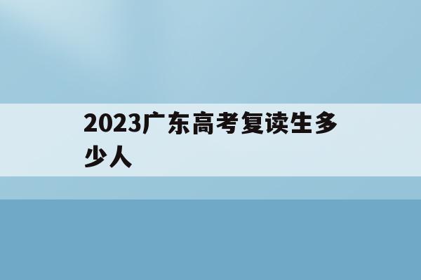 2023广东高考复读生多少人(2023广东高考复读生多少人报名)