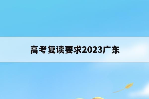 高考复读要求2023广东(高考复读要求2023广东考生)