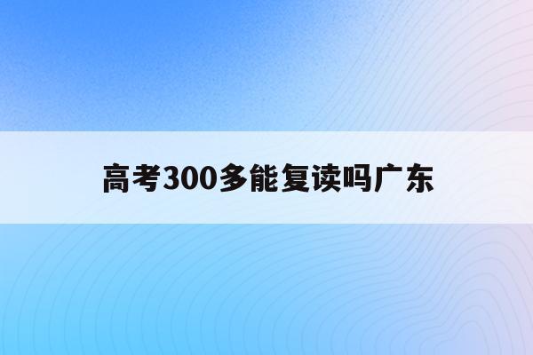高考300多能复读吗广东(广东高考考300多分可以上什么学校)