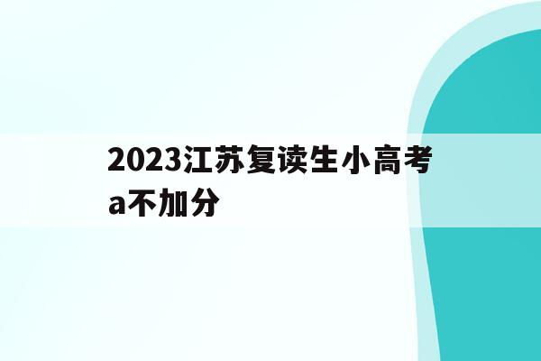 2023江苏复读生小高考a不加分(2021江苏高考复读生小高考还有用吗)